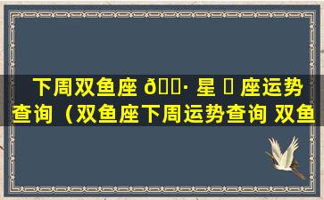 下周双鱼座 🕷 星 ☘ 座运势查询（双鱼座下周运势查询 双鱼座周运）